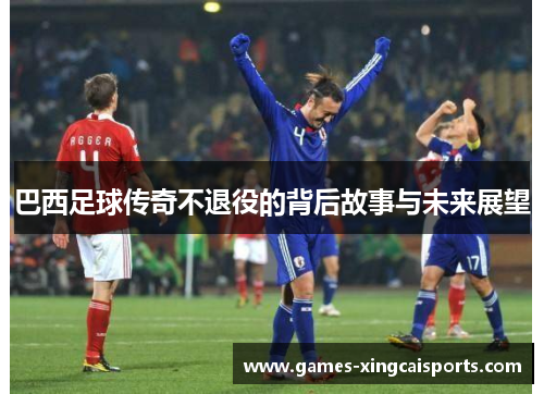 巴西足球传奇不退役的背后故事与未来展望