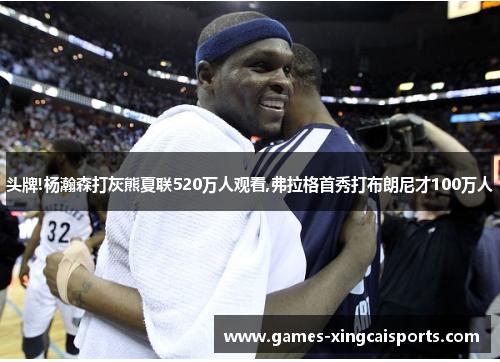 头牌!杨瀚森打灰熊夏联520万人观看,弗拉格首秀打布朗尼才100万人